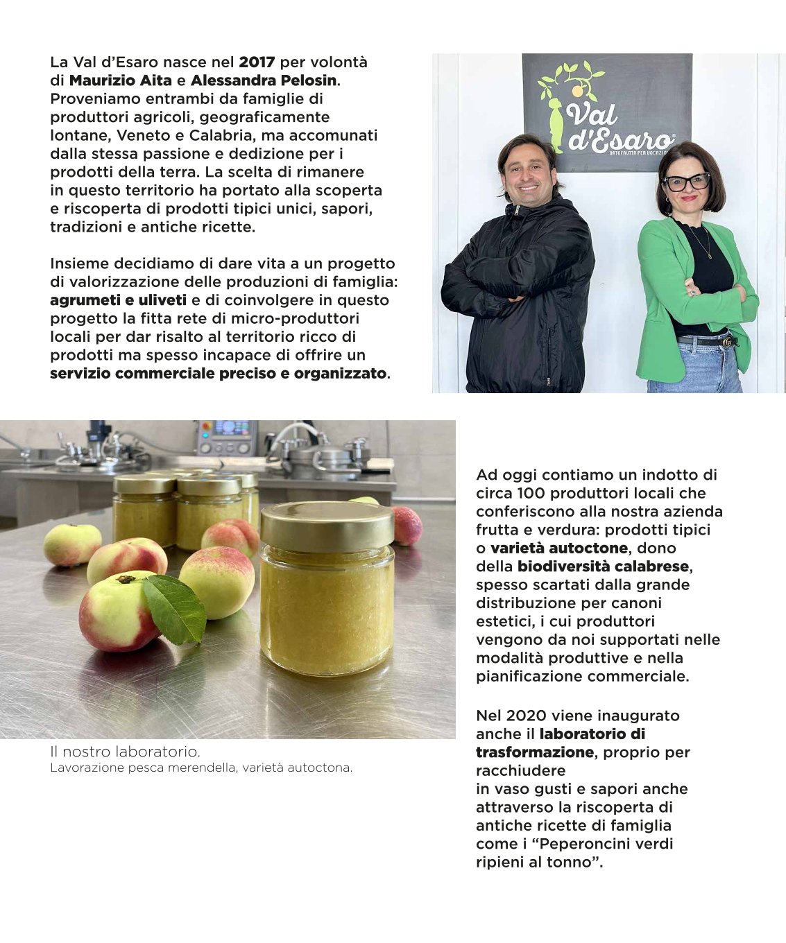 La Val d’Esaro nasce nel 2017 per volontà di Maurizio Aita e Alessandra Pelosin. Proveniamo entrambi da famiglie di produttori agricoli, geograficamente lontane, Veneto e Calabria, ma accomunati dalla stessa passione e dedizione per i prodotti della terra. La scelta di rimanere in questo territorio ha portato alla scoperta e riscoperta di prodotti tipici unici, sapori, tradizioni e antiche ricette. Insieme decidiamo di dare vita a un progetto di valorizzazione delle produzioni di famiglia: agrumeti e uliveti e di coinvolgere in questo progetto la fitta rete di micro-produttori locali per dar risalto al territorio ricco di prodotti ma spesso incapace di offrire un servizio commerciale preciso e organizzato. Ad oggi contiamo un indotto di circa 100 produttori locali che conferiscono alla nostra azienda frutta e verdura: prodotti tipici o varietà autoctone, dono della biodiversità calabrese, spesso scartati dalla grande distribuzione per canoni estetici, i cui produttori vengono da noi supportati nelle modalità produttive e nella pianificazione commerciale. Nel 2020 viene inaugurato anche il laboratorio di trasformazione, proprio per racchiudere in vaso gusti e sapori anche attraverso la riscoperta di antiche ricette di famiglia come i “Peperoncini verdi ripieni al tonno”.