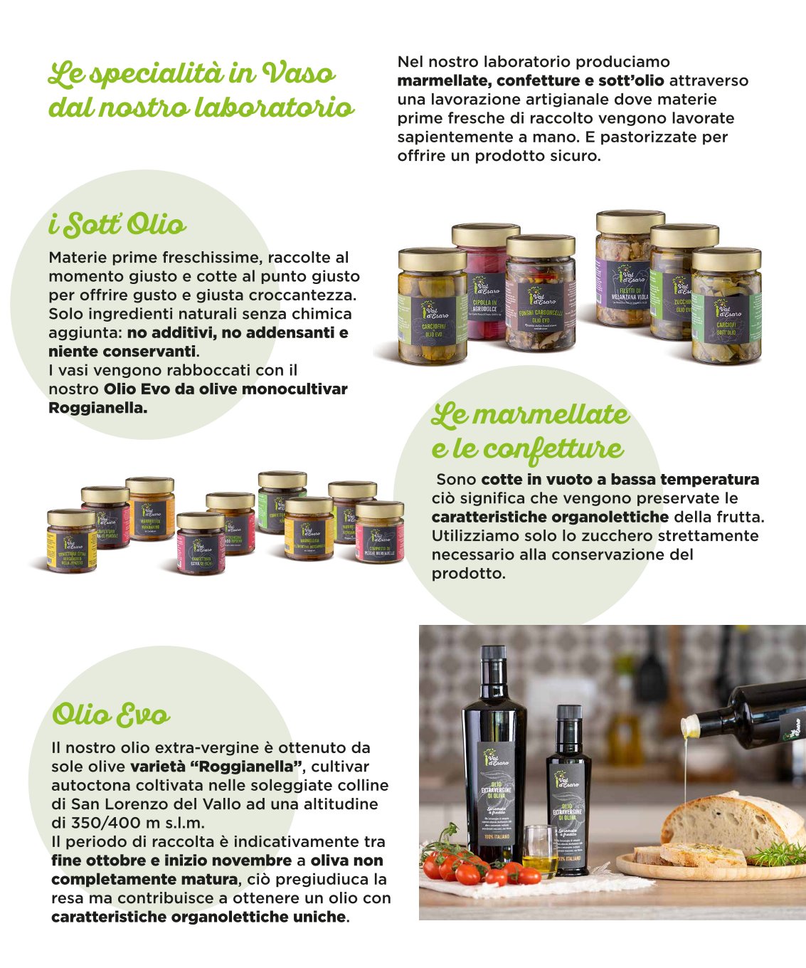 Nel nostro laboratorio produciamo marmellate, confetture e sott’olio attraverso una lavorazione artigianale dove materie prime fresche di raccolto vengono lavorate sapientemente a mano. E pastorizzate per offrire un prodotto sicuro. Materie prime freschissime, raccolte al momento giusto e cotte al punto giusto per offrire gusto e giusta croccantezza. Solo ingredienti naturali senza chimica aggiunta: no additivi, no addensanti e niente conservanti. I vasi vengono rabboccati con il nostro Olio Evo da olive monocultivar Roggianella. Sono cotte in vuoto a bassa temperatura ciò significa che vengono preservate le caratteristiche organolettiche della frutta. Utilizziamo solo lo zucchero strettamente necessario alla conservazione del prodotto. Il nostro olio extra-vergine è ottenuto da sole olive varietà “Roggianella”, cultivar autoctona coltivata nelle soleggiate colline di San Lorenzo del Vallo ad una altitudine di 350/400 m s.l.m. Il periodo di raccolta è indicativamente tra fine ottobre e inizio novembre a oliva non completamente matura, ciò pregiudiuca la resa ma contribuisce a ottenere un olio con caratteristiche organolettiche uniche.